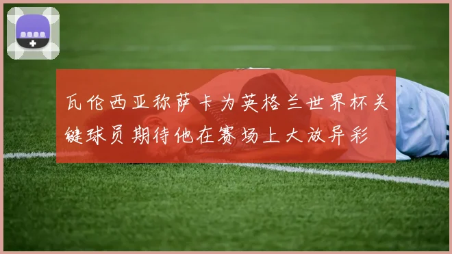 瓦伦西亚称萨卡为英格兰世界杯关键球员期待他在赛场上大放异彩