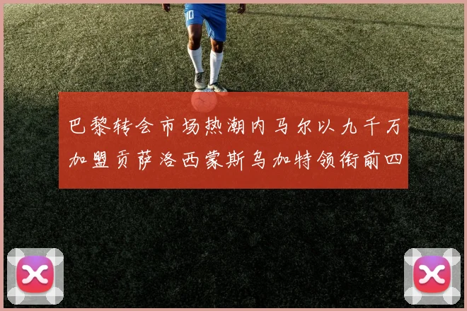 巴黎转会市场热潮内马尔以九千万加盟贡萨洛西蒙斯乌加特领衔前四